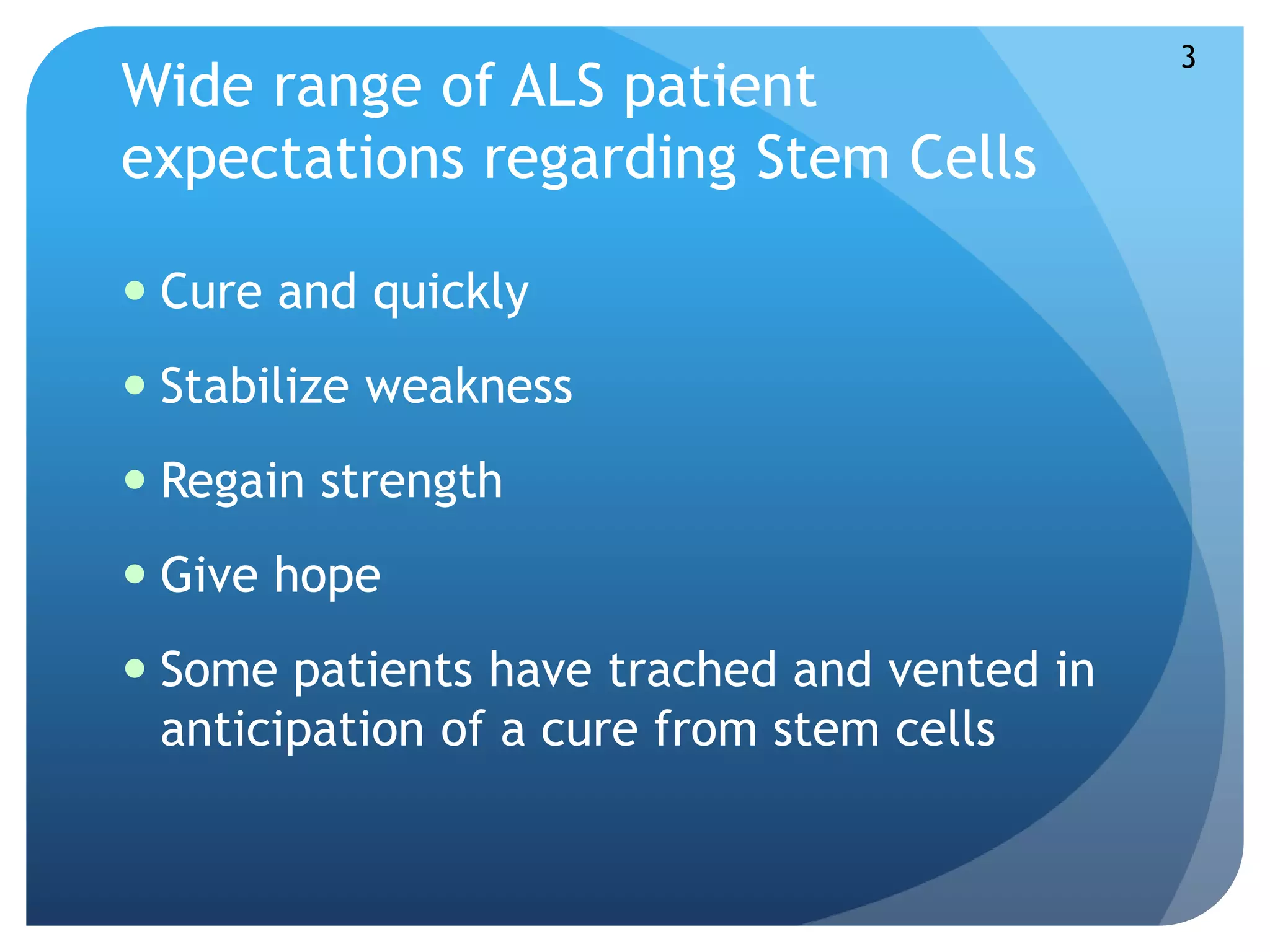 Wide range of ALS patient 
expectations regarding Stem Cells 
 Cure and quickly 
 Stabilize weakness 
 Regain strength 
 Give hope 
 Some patients have trached and vented in 
anticipation of a cure from stem cells 
3 
 