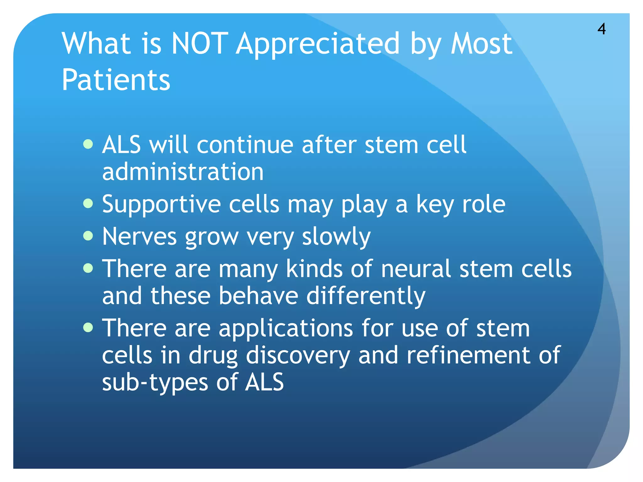 What is NOT Appreciated by Most 
Patients 
 ALS will continue after stem cell 
administration 
 Supportive cells may play a key role 
 Nerves grow very slowly 
 There are many kinds of neural stem cells 
and these behave differently 
 There are applications for use of stem 
cells in drug discovery and refinement of 
sub-types of ALS 
4 
 