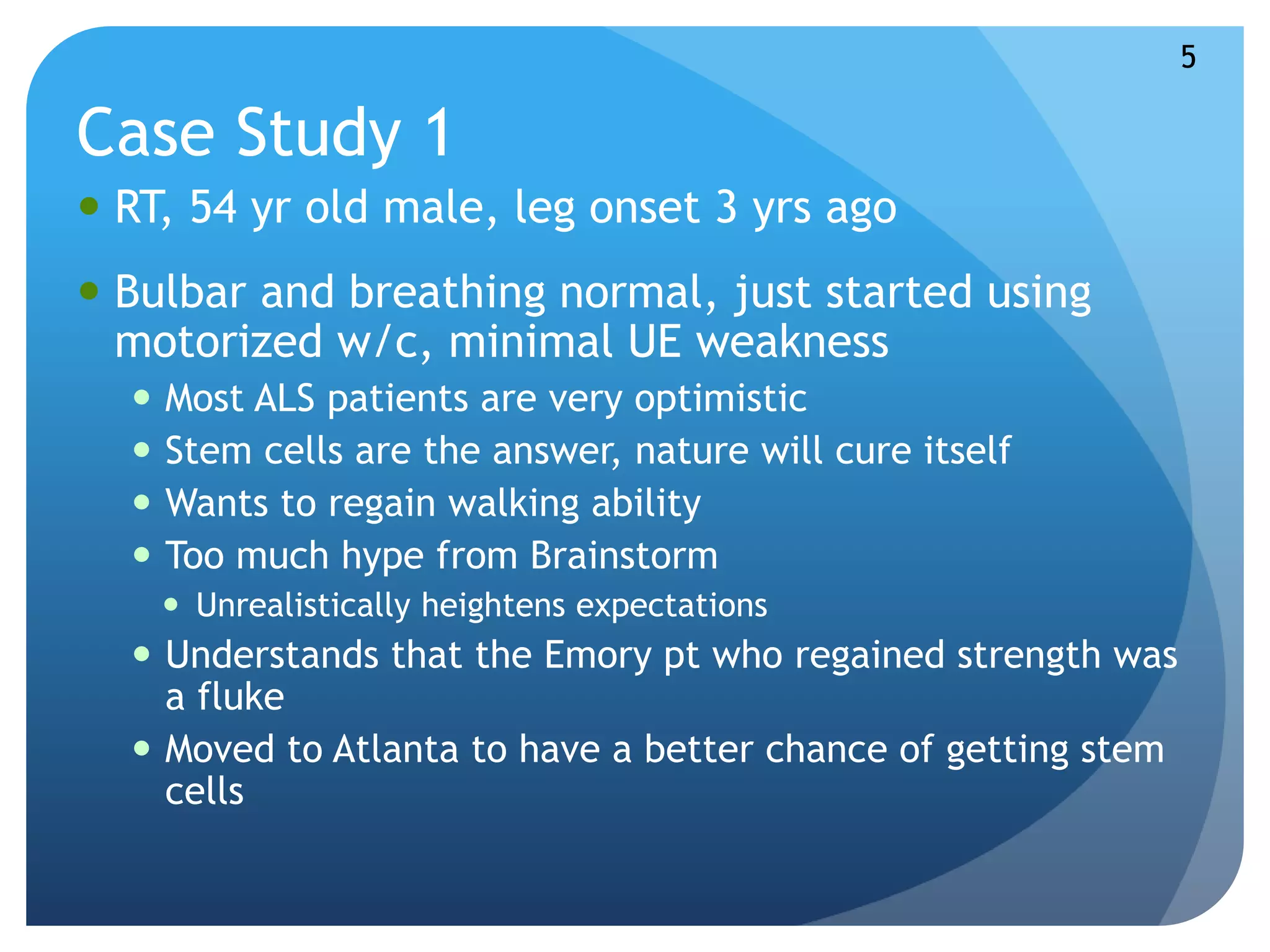 Case Study 1 
 RT, 54 yr old male, leg onset 3 yrs ago 
 Bulbar and breathing normal, just started using 
motorized w/c, minimal UE weakness 
 Most ALS patients are very optimistic 
 Stem cells are the answer, nature will cure itself 
 Wants to regain walking ability 
 Too much hype from Brainstorm 
 Unrealistically heightens expectations 
 Understands that the Emory pt who regained strength was 
a fluke 
 Moved to Atlanta to have a better chance of getting stem 
cells 
5 
 