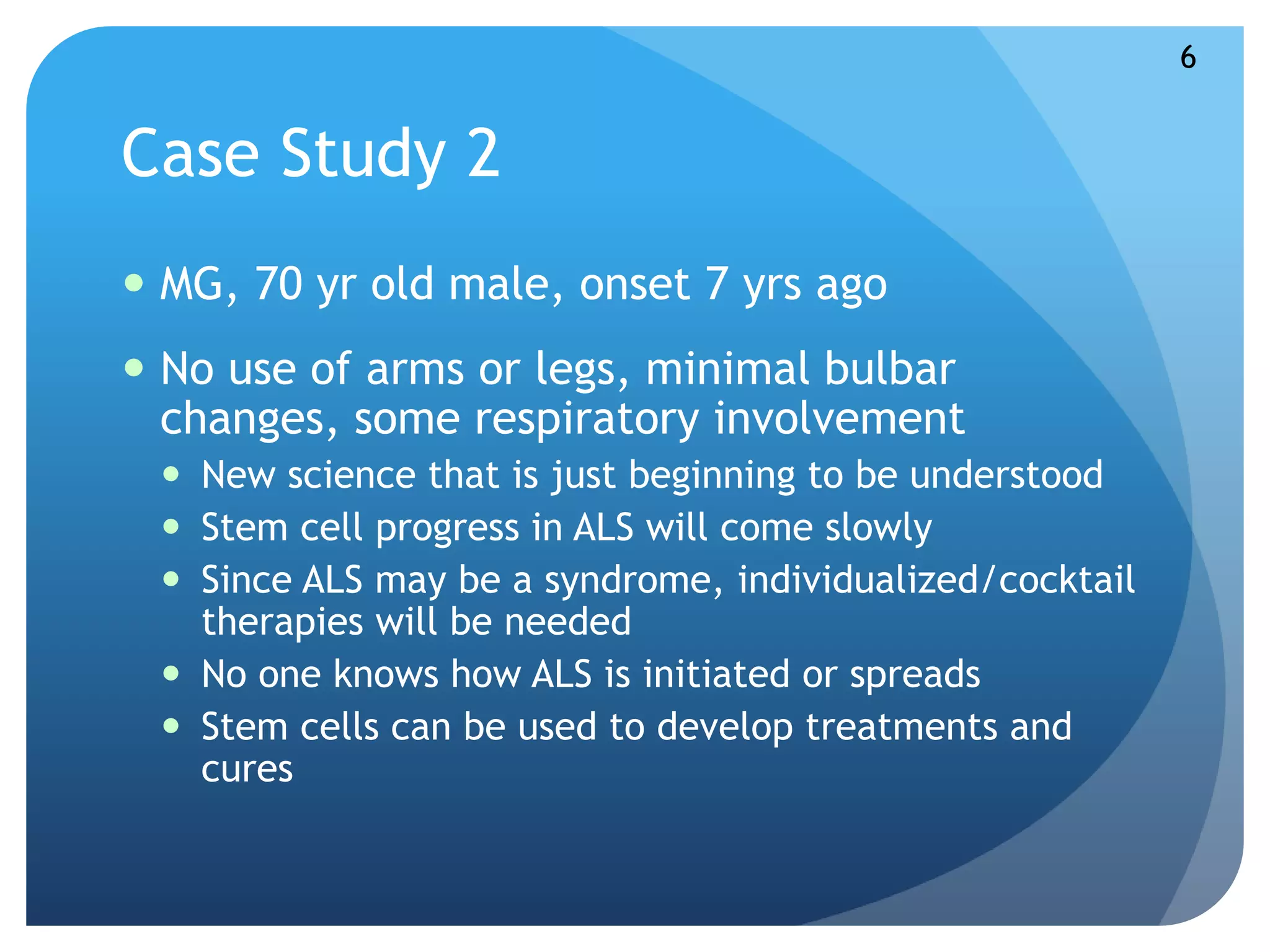 Case Study 2 
 MG, 70 yr old male, onset 7 yrs ago 
 No use of arms or legs, minimal bulbar 
changes, some respiratory involvement 
 New science that is just beginning to be understood 
 Stem cell progress in ALS will come slowly 
 Since ALS may be a syndrome, individualized/cocktail 
therapies will be needed 
 No one knows how ALS is initiated or spreads 
 Stem cells can be used to develop treatments and 
cures 
6 
 