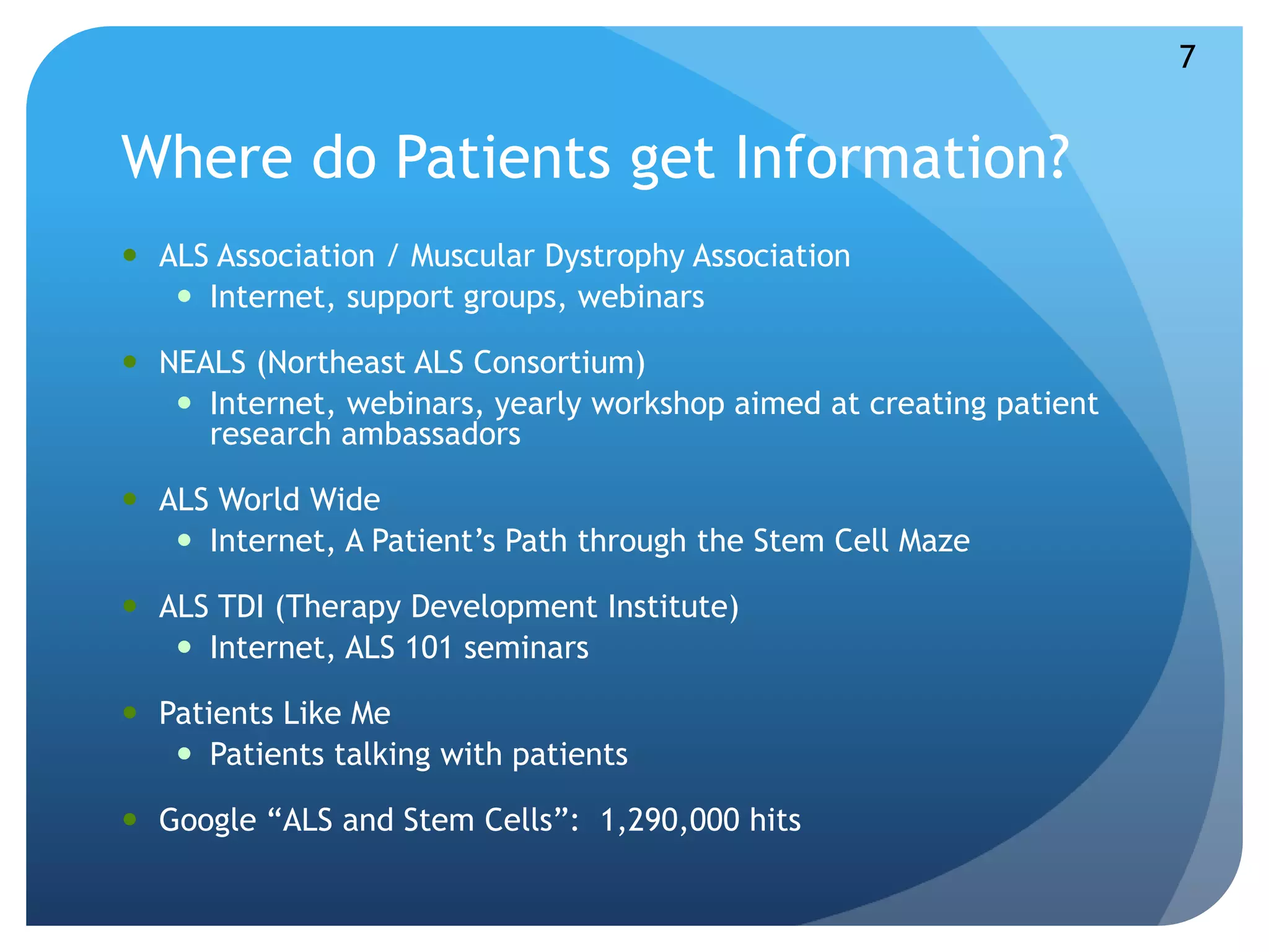 Where do Patients get Information? 
 ALS Association / Muscular Dystrophy Association 
 Internet, support groups, webinars 
 NEALS (Northeast ALS Consortium) 
 Internet, webinars, yearly workshop aimed at creating patient 
research ambassadors 
 ALS World Wide 
 Internet, A Patient’s Path through the Stem Cell Maze 
 ALS TDI (Therapy Development Institute) 
 Internet, ALS 101 seminars 
 Patients Like Me 
 Patients talking with patients 
 Google “ALS and Stem Cells”: 1,290,000 hits 
7 
 