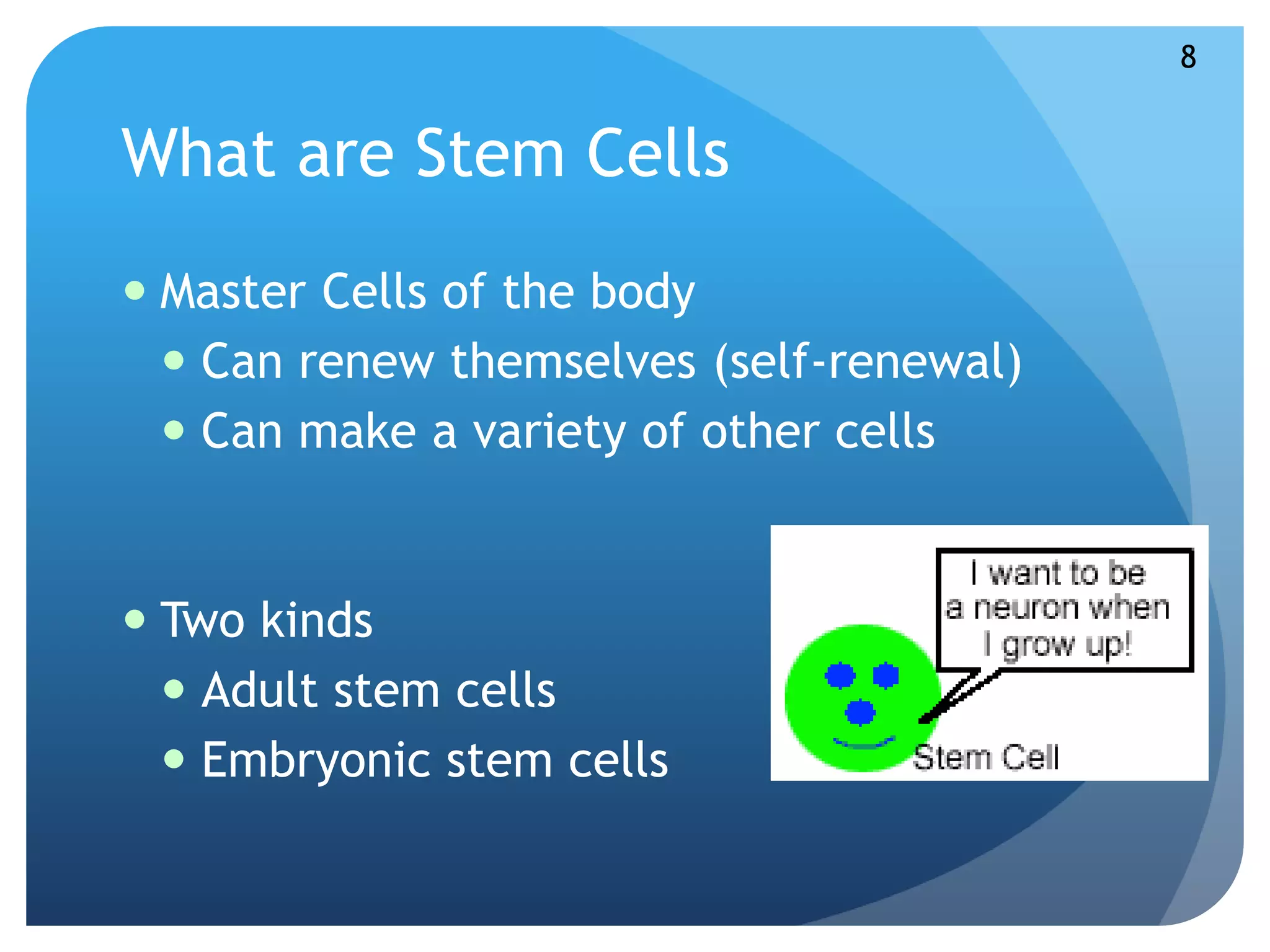 What are Stem Cells 
 Master Cells of the body 
 Can renew themselves (self-renewal) 
 Can make a variety of other cells 
 Two kinds 
 Adult stem cells 
 Embryonic stem cells 
8 
 