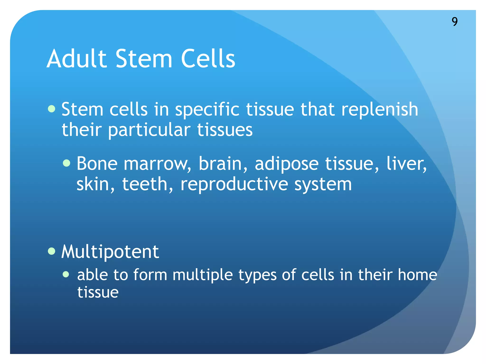 Adult Stem Cells 
 Stem cells in specific tissue that replenish 
their particular tissues 
 Bone marrow, brain, adipose tissue, liver, 
skin, teeth, reproductive system 
 Multipotent 
 able to form multiple types of cells in their home 
tissue 
9 
 