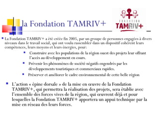 la Fondation TAMRIV+  Construire avec les populations de la région ouest des projets leur offrant l’accès au développement en cours. Prévenir les phénomènes de société négatifs engendrés par les développements touristiques et commerciaux rapides. Préserver et améliorer le cadre environnemental de cette belle région L’action « épine dorsale » de la mise en œuvre de la Fondation TAMRIV+, qui permettra la réalisation des projets, sera établie avec l’ensemble des forces vives de la région, qui œuvrent déjà et pour lesquelles la Fondation TAMRIV+ apportera un appui technique par la mise en réseau des leurs forces. La Fondation TAMRIV+ a été créée fin 2005, par un groupe de personnes engagées à divers niveaux dans le travail social, qui ont voulu rassembler dans un dispositif cohérent leurs compétences, leurs moyens et leurs énergies, pour: 