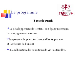 Le programme L’amélioration des conditions de vie des familles. 3 axes de travail: Le développement de l’enfant: son épanouissement,  accompagnement scolaire Les parents, implication dans le développement  et la réussite de l’enfant 