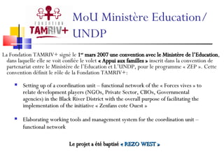 MoU Ministère Education/ UNDP Setting up of a coordination unit – functional network of the « Forces vives » to relate development players (NGOs, Private Sector, CBOs, Governmental agencies) in the Black River District with the overall purpose of facilitating the implementation of the initiative « Zenfans cote Ouest » Elaborating working tools and management system for the coordination unit – functional network La Fondation TAMRIV+ signé le  1 er  mars 2007 une convention avec le Ministère de l’Education , dans laquelle elle se voit confiée le volet  « Appui aux familles »  inscrit dans la convention de partenariat entre le Ministère de l’Education et L’UNDP, pour le programme « ZEP ». Cette convention définit le rôle de la Fondation TAMRIV+:  Le projet a été baptisé  « REZO WEST » 