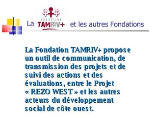 et les autres Fondations  La La Fondation TAMRIV+ propose un outil de communication, de transmission des projets et de suivi des actions et des évaluations, entre le Projet « REZO WEST » et les autres acteurs du développement social de côte ouest. 