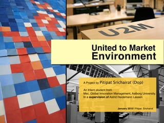 United to Market
     Environment

A Project by Pitipat   Srichairat (Dop)
An Intern student from
Msc. Global Innovation Management, Aalborg University.
In a supervision of Astrid Heidemann Lassen


                         January 2010 | Pitipat Srichairat
 