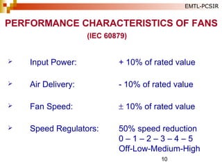 10
 Input Power: + 10% of rated value
 Air Delivery: - 10% of rated value
 Fan Speed: ± 10% of rated value
 Speed Regulators: 50% speed reduction
0 – 1 – 2 – 3 – 4 – 5
Off-Low-Medium-High
(IEC 60879)
PERFORMANCE CHARACTERISTICS OF FANS
EMTL-PCSIR
 