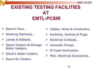13
 Electric Fans.
 Washing Machines.
 Lamps & Ballasts.
 Space Heaters & Storage
Water Heaters.
 Electric Water Coolers.
 Room Air Coolers.
EXISTING TESTING FACILITIES
AT
EMTL-PCSIR
EMTL-PCSIR
 Cables, Wires & Conductors.
 Switches, Sockets & Plugs.
 Electrical Conduits.
 Domestic Pumps.
 IP Code Verification.
 Misc. Electrical Accessories.
 