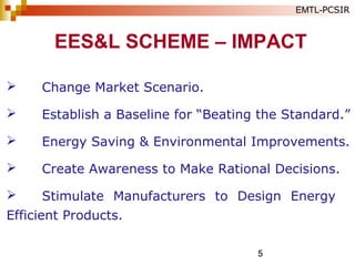 5
 Change Market Scenario.
 Establish a Baseline for “Beating the Standard.”
 Energy Saving & Environmental Improvements.
 Create Awareness to Make Rational Decisions.
 Stimulate Manufacturers to Design Energy
Efficient Products.
EES&L SCHEME – IMPACT
EMTL-PCSIR
 