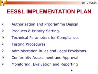 6
 Authorization and Programme Design.
 Products & Priority Setting.
 Technical Parameters for Compliance.
 Testing Procedures.
 Administration Rules and Legal Provisions.
 Conformity Assessment and Approval.
 Monitoring, Evaluation and Reporting
EES&L IMPLEMENTATION PLAN
EMTL-PCSIR
 