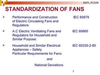 7
 Performance and Construction IEC 60879
of Electric Circulating Fans and
Regulators:
 A.C Electric Ventilating Fans and IEC 60665
Regulators for Household and
Similar Purpose:
 Household and Similar Electrical IEC 60335-2-80
Appliances – Safety
Particular Requirements for Fans:
and
National Deviations
STANDARDIZATION OF FANS
EMTL-PCSIR
 