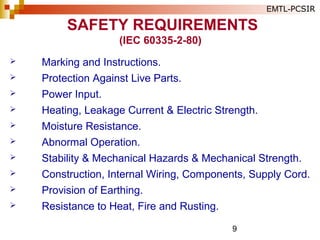 9
SAFETY REQUIREMENTS
(IEC 60335-2-80)
 Marking and Instructions.
 Protection Against Live Parts.
 Power Input.
 Heating, Leakage Current & Electric Strength.
 Moisture Resistance.
 Abnormal Operation.
 Stability & Mechanical Hazards & Mechanical Strength.
 Construction, Internal Wiring, Components, Supply Cord.
 Provision of Earthing.
 Resistance to Heat, Fire and Rusting.
EMTL-PCSIR
 