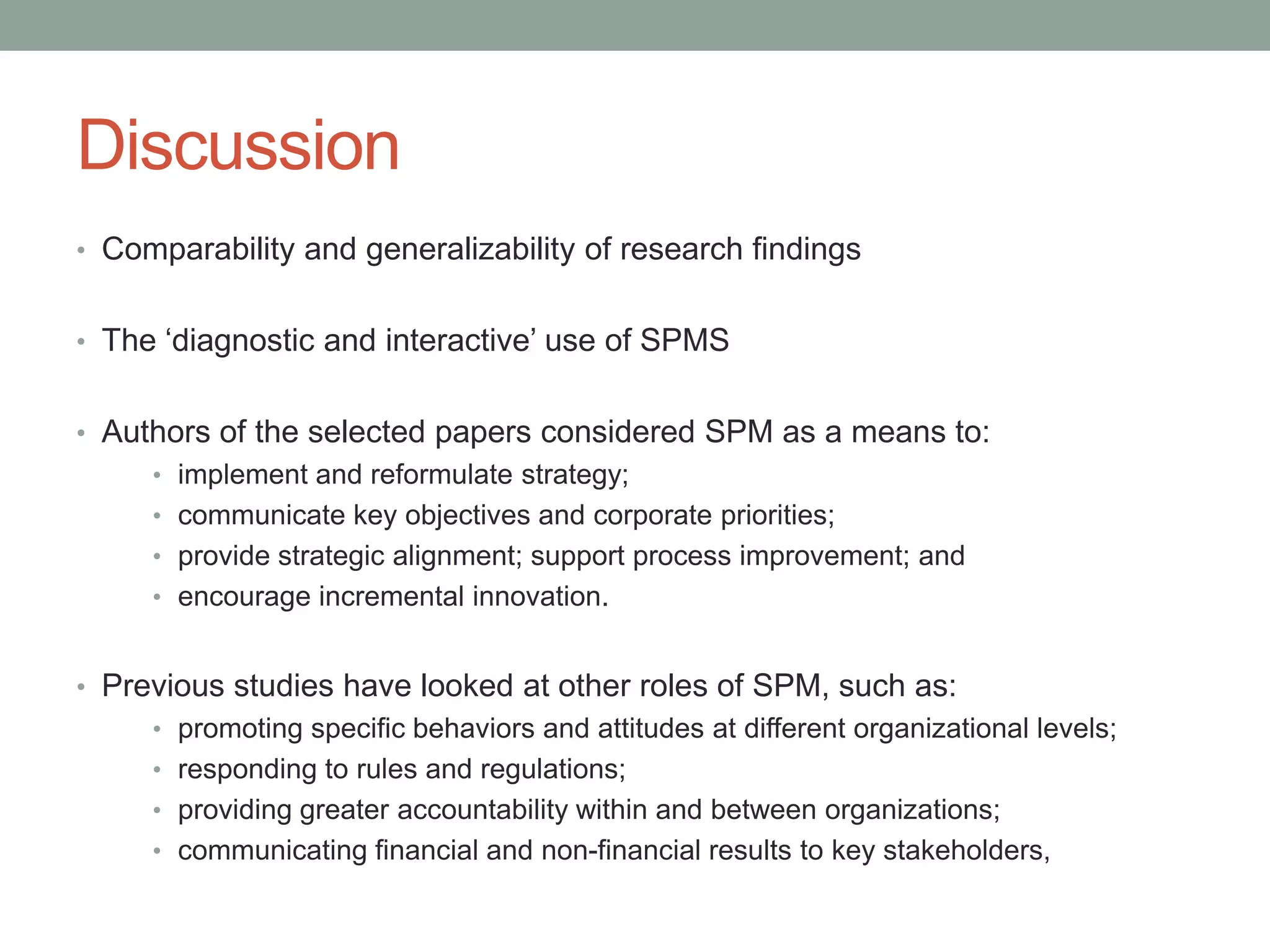 Discussion
• Comparability and generalizability of research findings

• The „diagnostic and interactive‟ use of SPMS
• Authors of the selected papers considered SPM as a means to:
• implement and reformulate strategy;
• communicate key objectives and corporate priorities;

• provide strategic alignment; support process improvement; and
• encourage incremental innovation.

• Previous studies have looked at other roles of SPM, such as:
• promoting specific behaviors and attitudes at different organizational levels;

• responding to rules and regulations;
• providing greater accountability within and between organizations;
• communicating financial and non-financial results to key stakeholders,

 