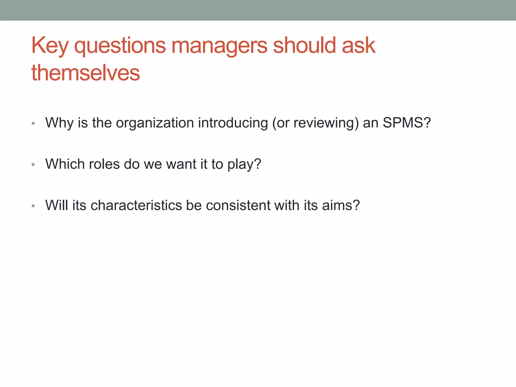 Key questions managers should ask
themselves
• Why is the organization introducing (or reviewing) an SPMS?
• Which roles do we want it to play?
• Will its characteristics be consistent with its aims?

 