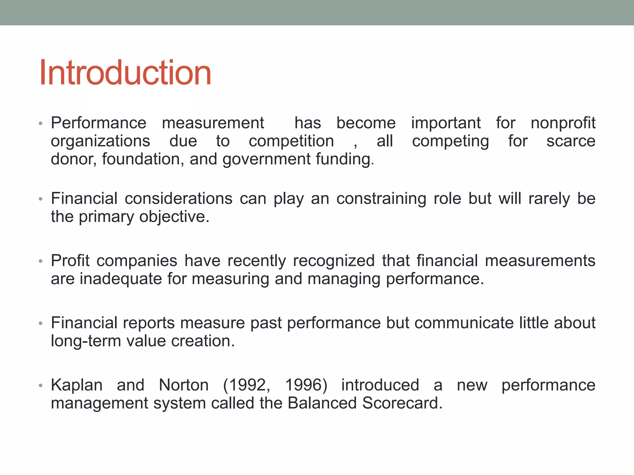 Introduction
• Performance

measurement
has become important for nonprofit
organizations due to competition , all competing for scarce
donor, foundation, and government funding.

• Financial considerations can play an constraining role but will rarely be

the primary objective.
• Profit companies have recently recognized that financial measurements

are inadequate for measuring and managing performance.
• Financial reports measure past performance but communicate little about

long-term value creation.
• Kaplan and Norton (1992, 1996) introduced a new performance

management system called the Balanced Scorecard.

 
