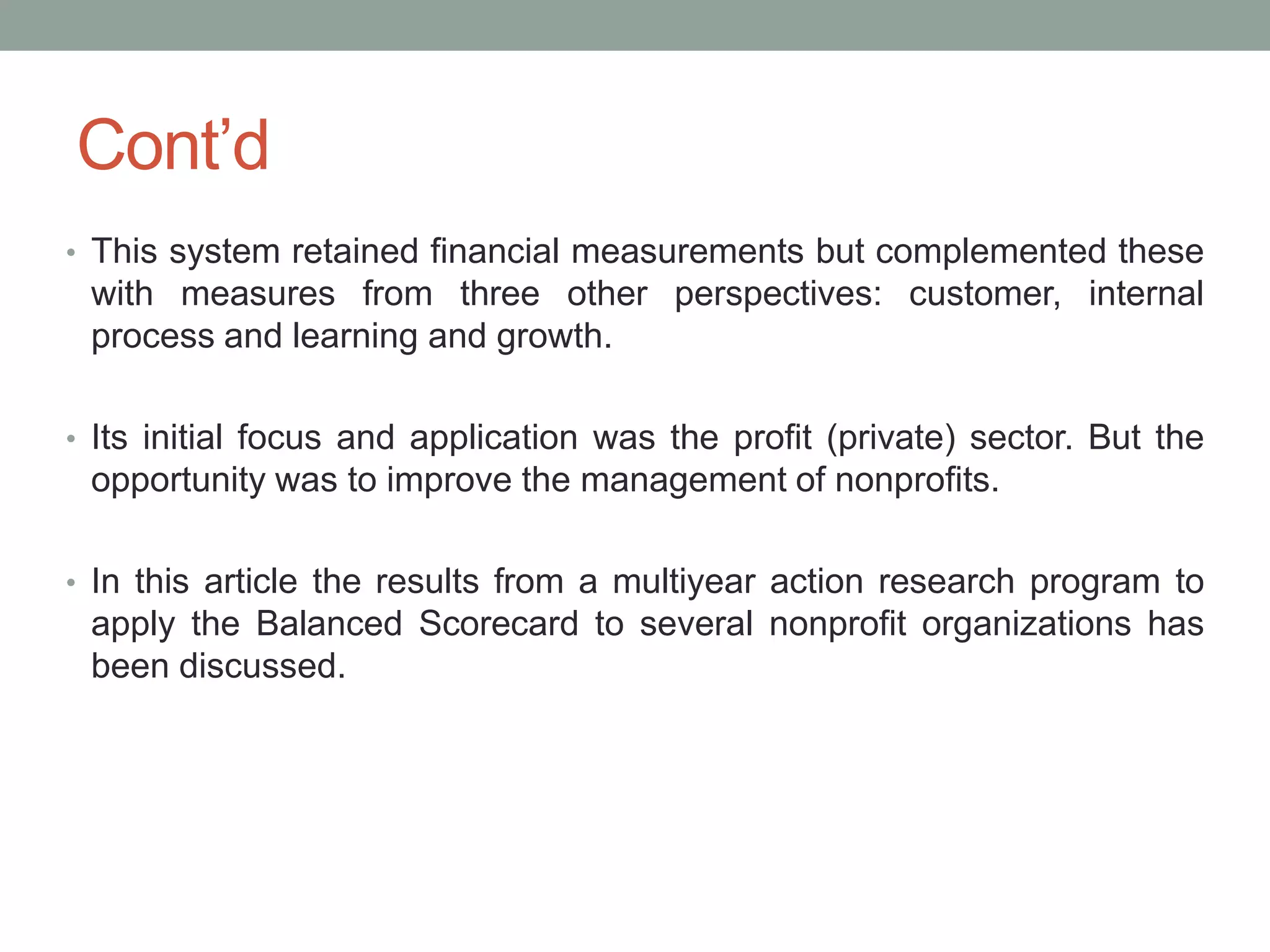 Cont‟d
• This system retained financial measurements but complemented these

with measures from three other perspectives: customer, internal
process and learning and growth.
• Its initial focus and application was the profit (private) sector. But the

opportunity was to improve the management of nonprofits.
• In this article the results from a multiyear action research program to

apply the Balanced Scorecard to several nonprofit organizations has
been discussed.

 