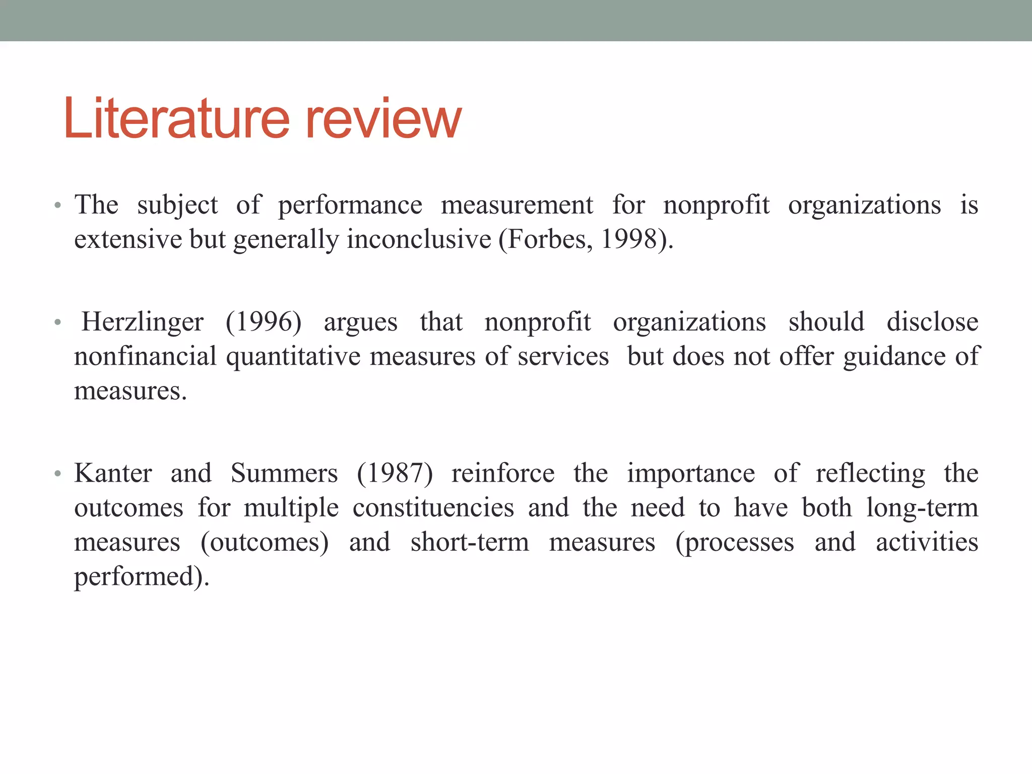 Literature review
• The subject of performance measurement for nonprofit organizations is

extensive but generally inconclusive (Forbes, 1998).
• Herzlinger (1996) argues that nonprofit organizations should disclose

nonfinancial quantitative measures of services but does not offer guidance of
measures.
• Kanter and Summers (1987) reinforce the importance of reflecting the

outcomes for multiple constituencies and the need to have both long-term
measures (outcomes) and short-term measures (processes and activities
performed).

 