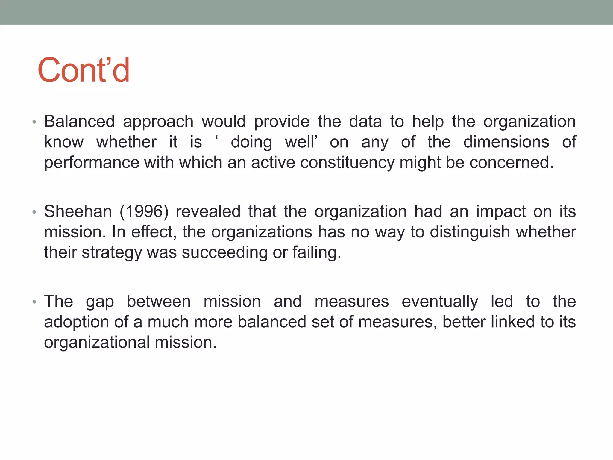 Cont‟d
• Balanced approach would provide the data to help the organization

know whether it is „ doing well‟ on any of the dimensions of
performance with which an active constituency might be concerned.
• Sheehan (1996) revealed that the organization had an impact on its

mission. In effect, the organizations has no way to distinguish whether
their strategy was succeeding or failing.
• The gap between mission and measures eventually led to the

adoption of a much more balanced set of measures, better linked to its
organizational mission.

 