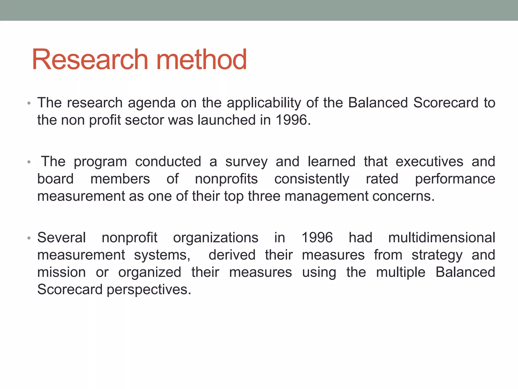 Research method
• The research agenda on the applicability of the Balanced Scorecard to

the non profit sector was launched in 1996.
• The program conducted a survey and learned that executives and

board members of nonprofits consistently rated performance
measurement as one of their top three management concerns.
• Several

nonprofit organizations in 1996 had multidimensional
measurement systems, derived their measures from strategy and
mission or organized their measures using the multiple Balanced
Scorecard perspectives.

 