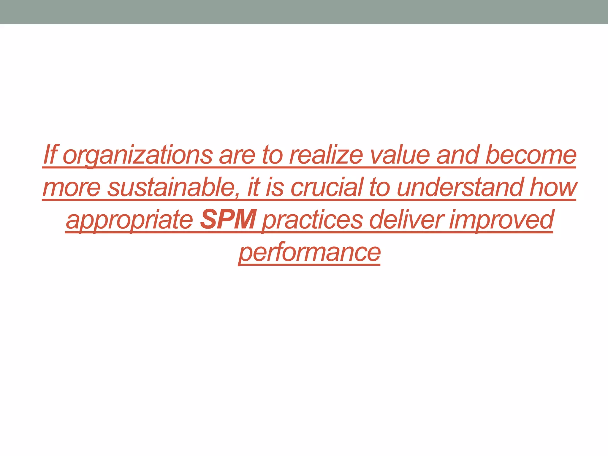 If organizations are to realize value and become
more sustainable, it is crucial to understand how
appropriate SPM practices deliver improved
performance

 