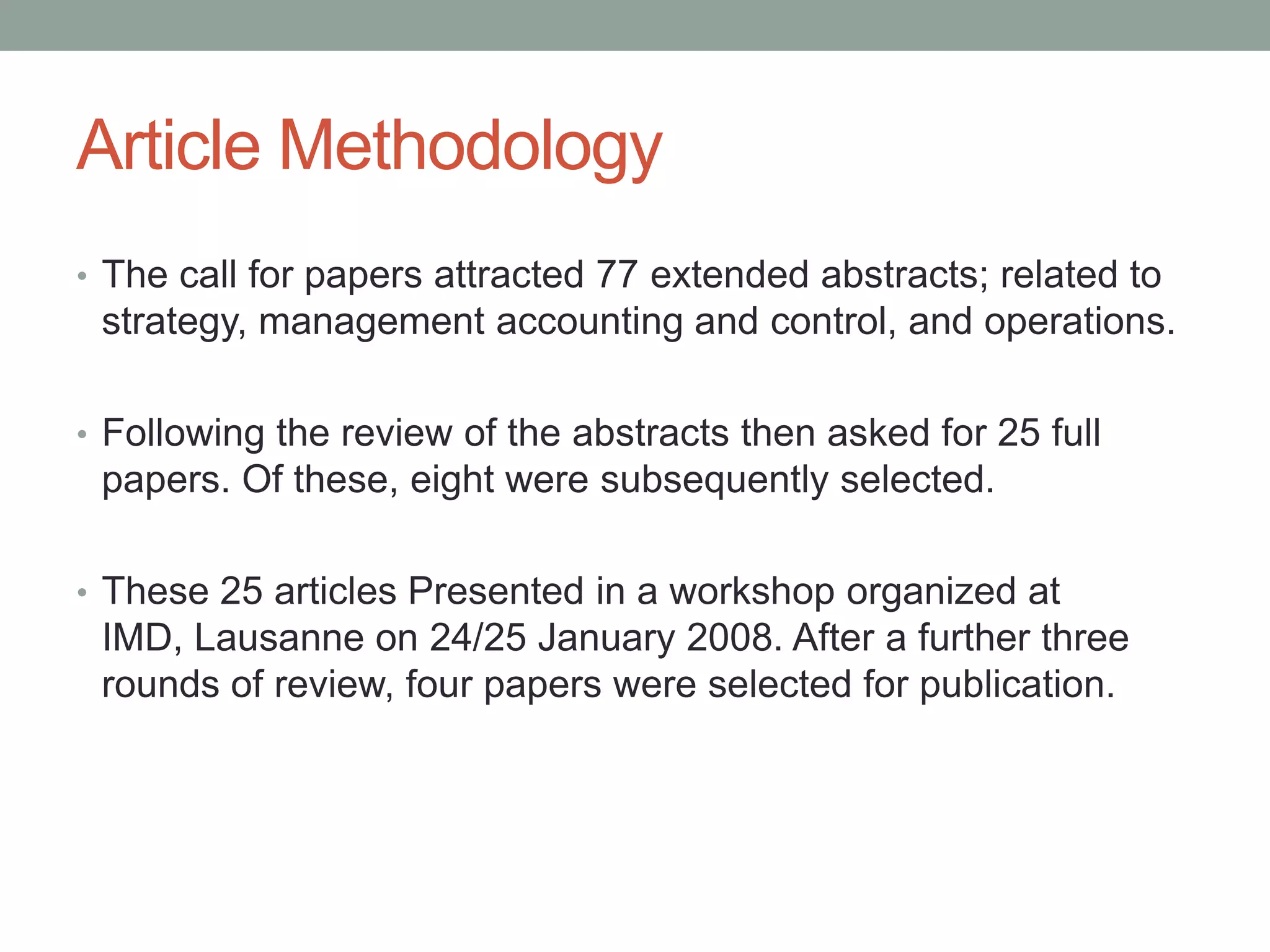 Article Methodology
• The call for papers attracted 77 extended abstracts; related to

strategy, management accounting and control, and operations.
• Following the review of the abstracts then asked for 25 full

papers. Of these, eight were subsequently selected.
• These 25 articles Presented in a workshop organized at

IMD, Lausanne on 24/25 January 2008. After a further three
rounds of review, four papers were selected for publication.

 