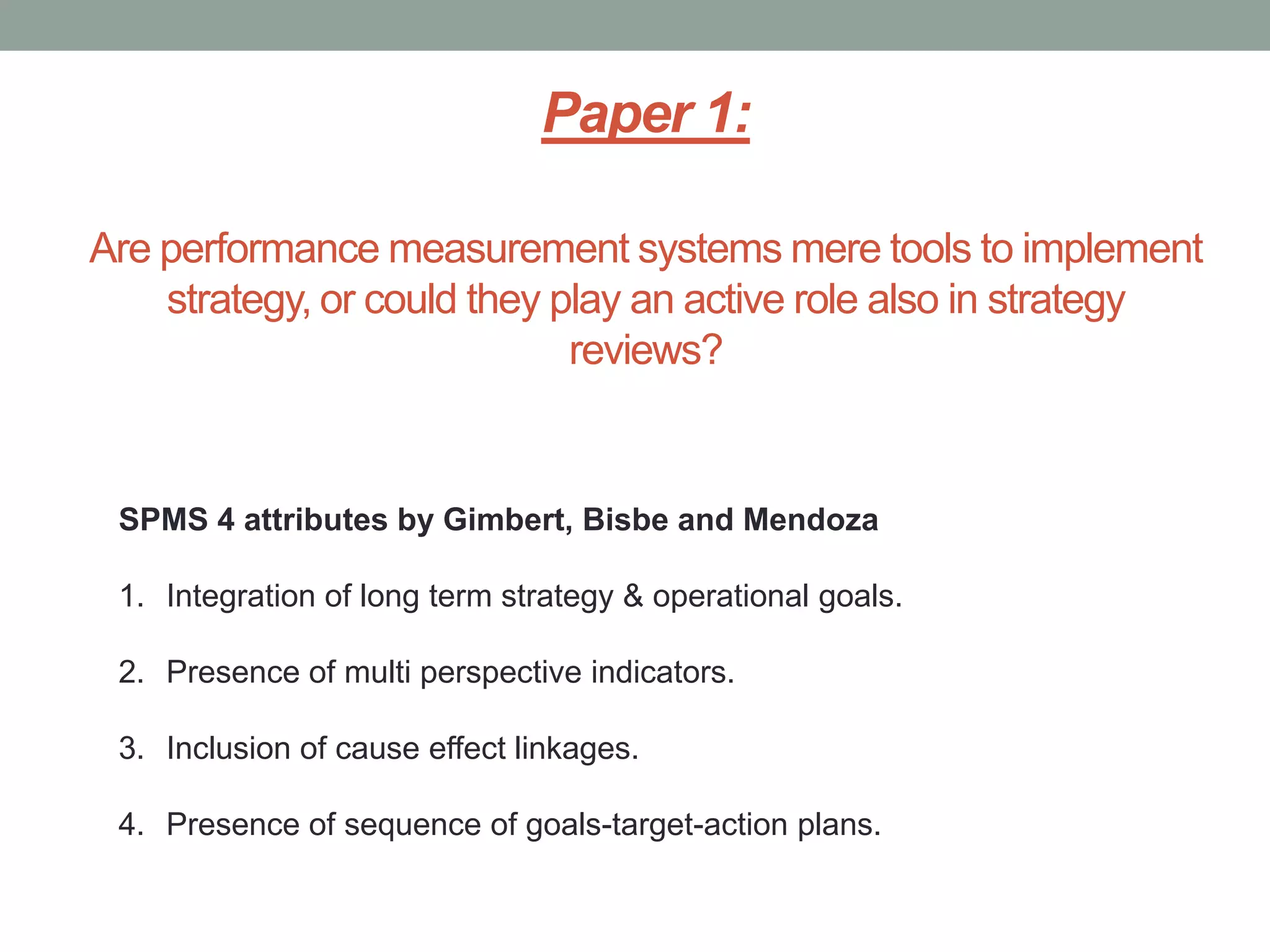Paper 1:
Are performance measurement systems mere tools to implement
strategy, or could they play an active role also in strategy
reviews?

SPMS 4 attributes by Gimbert, Bisbe and Mendoza
1. Integration of long term strategy & operational goals.
2. Presence of multi perspective indicators.

3. Inclusion of cause effect linkages.
4. Presence of sequence of goals-target-action plans.

 