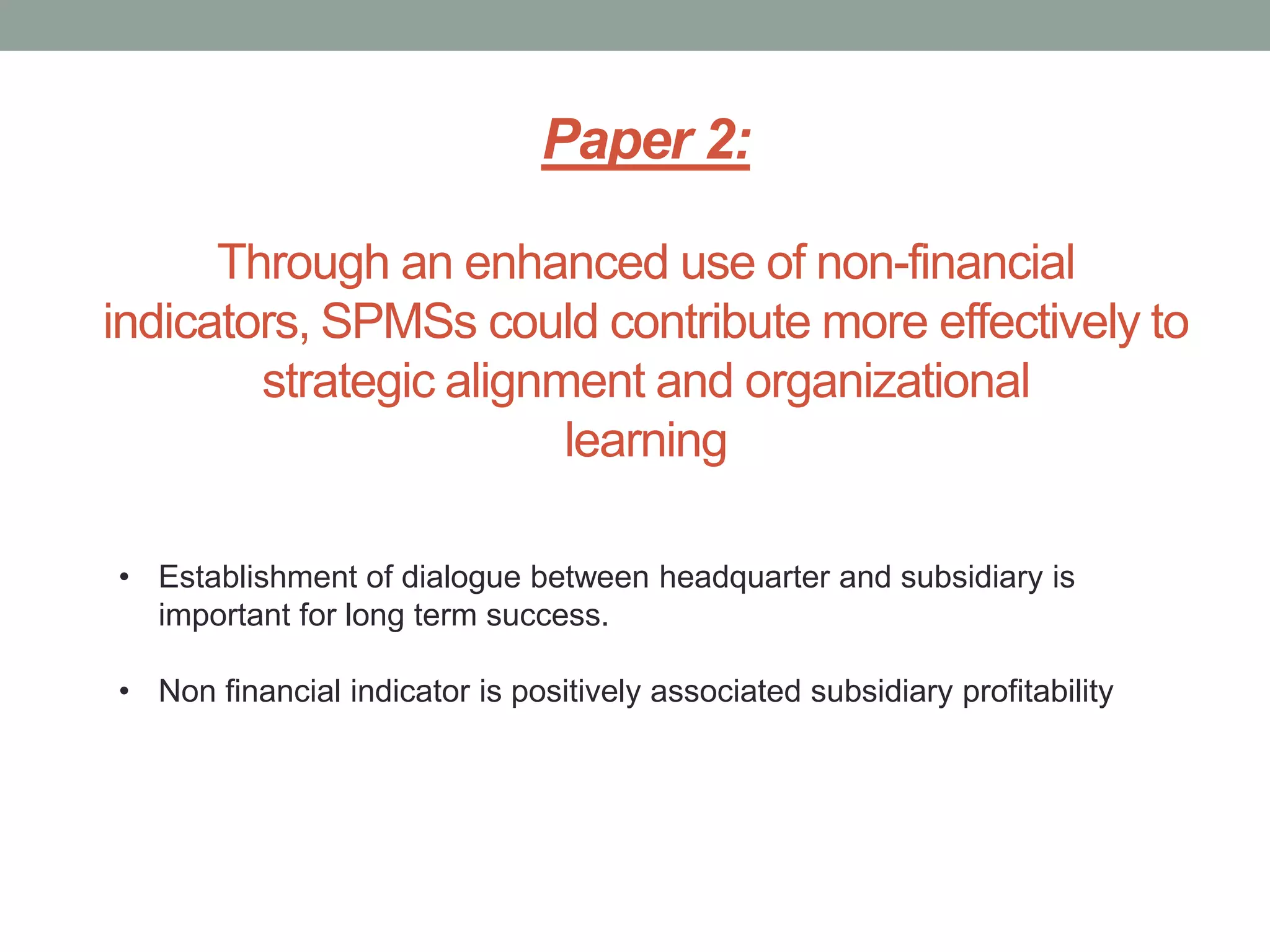 Paper 2:
Through an enhanced use of non-financial
indicators, SPMSs could contribute more effectively to
strategic alignment and organizational
learning
• Establishment of dialogue between headquarter and subsidiary is
important for long term success.
• Non financial indicator is positively associated subsidiary profitability

 