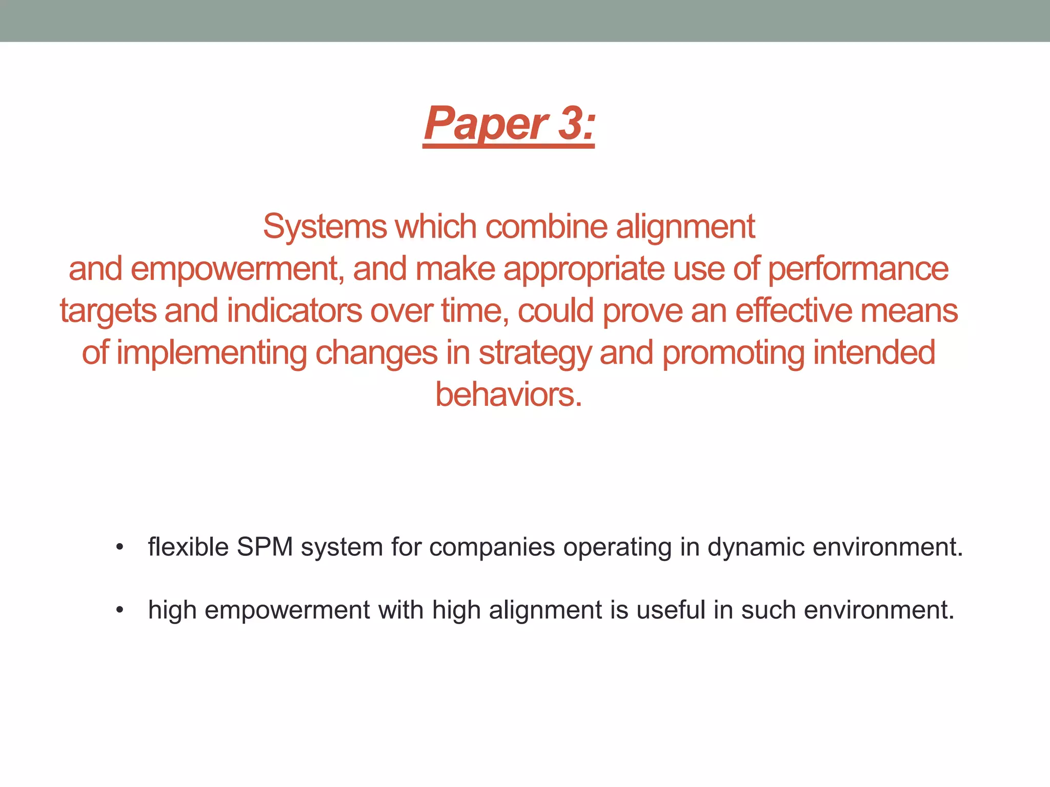 Paper 3:
Systems which combine alignment
and empowerment, and make appropriate use of performance
targets and indicators over time, could prove an effective means
of implementing changes in strategy and promoting intended
behaviors.

• flexible SPM system for companies operating in dynamic environment.
• high empowerment with high alignment is useful in such environment.

 