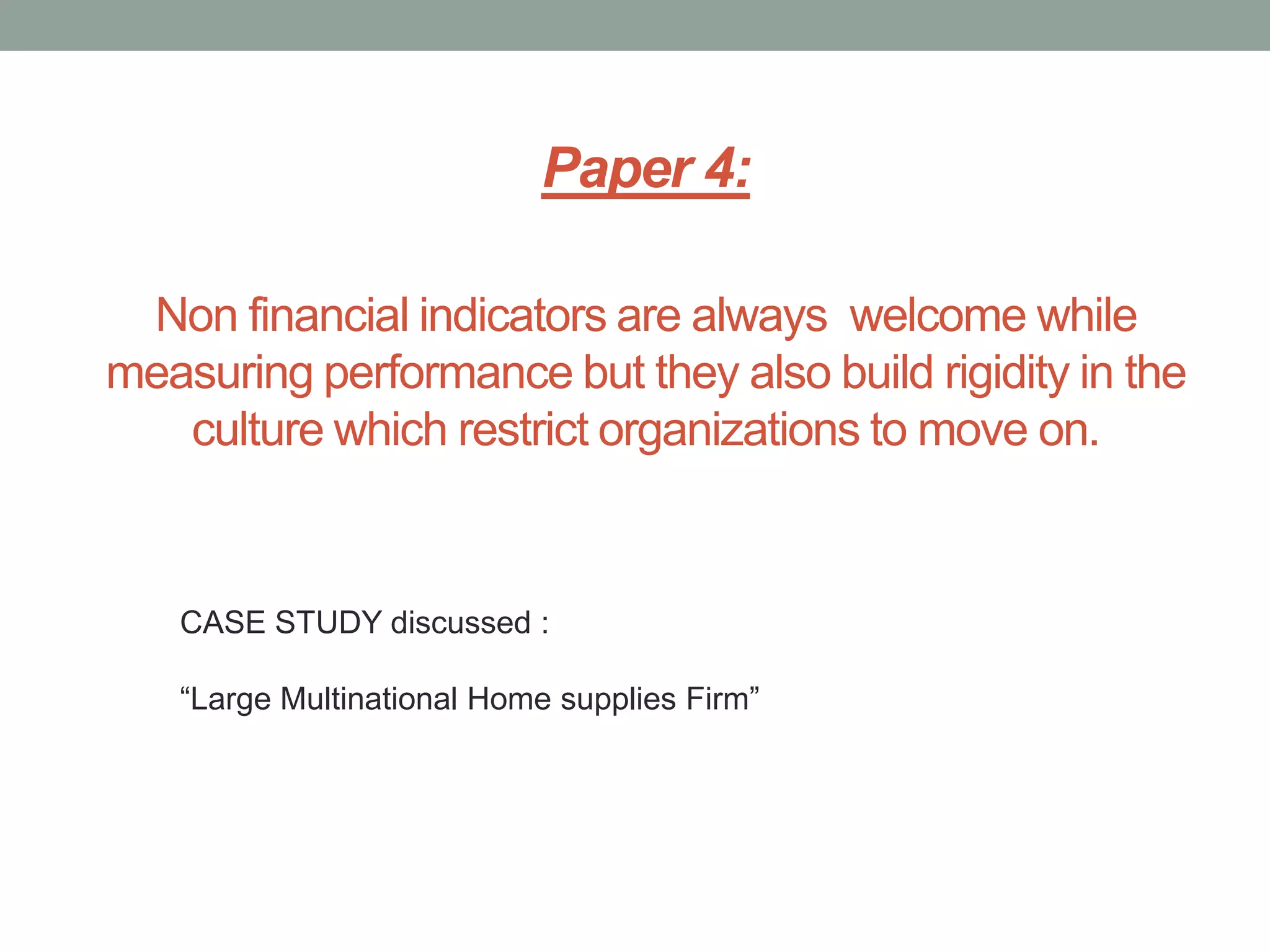 Paper 4:
Non financial indicators are always welcome while
measuring performance but they also build rigidity in the
culture which restrict organizations to move on.

CASE STUDY discussed :
“Large Multinational Home supplies Firm”

 