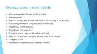 Biohazardous waste include
 Infectious agents (to human, plants, animals)
 Biological toxins
 Materials derived from humans and primates (blood, body fluids, tissues)
 Human and primate cell lines (including recombinant)
 Recombinant animal cell lines
 Recombinant microorganisms
 Transgenic animals (vertebrate and invertebrate)
 Materials derived from transgenic animals (body fluids, tissues)
 Transgenic plants
 Recombinant materials such as plasmids, DNA/RNA
 