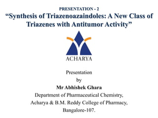 Presentation
by
Mr Abhishek Ghara
Department of Pharmaceutical Chemistry,
Acharya & B.M. Reddy College of Pharmacy,
Bangalore-107.
PRESENTATION - 2
“Synthesis of Triazenoazaindoles: A New Class of
Triazenes with Antitumor Activity”
 