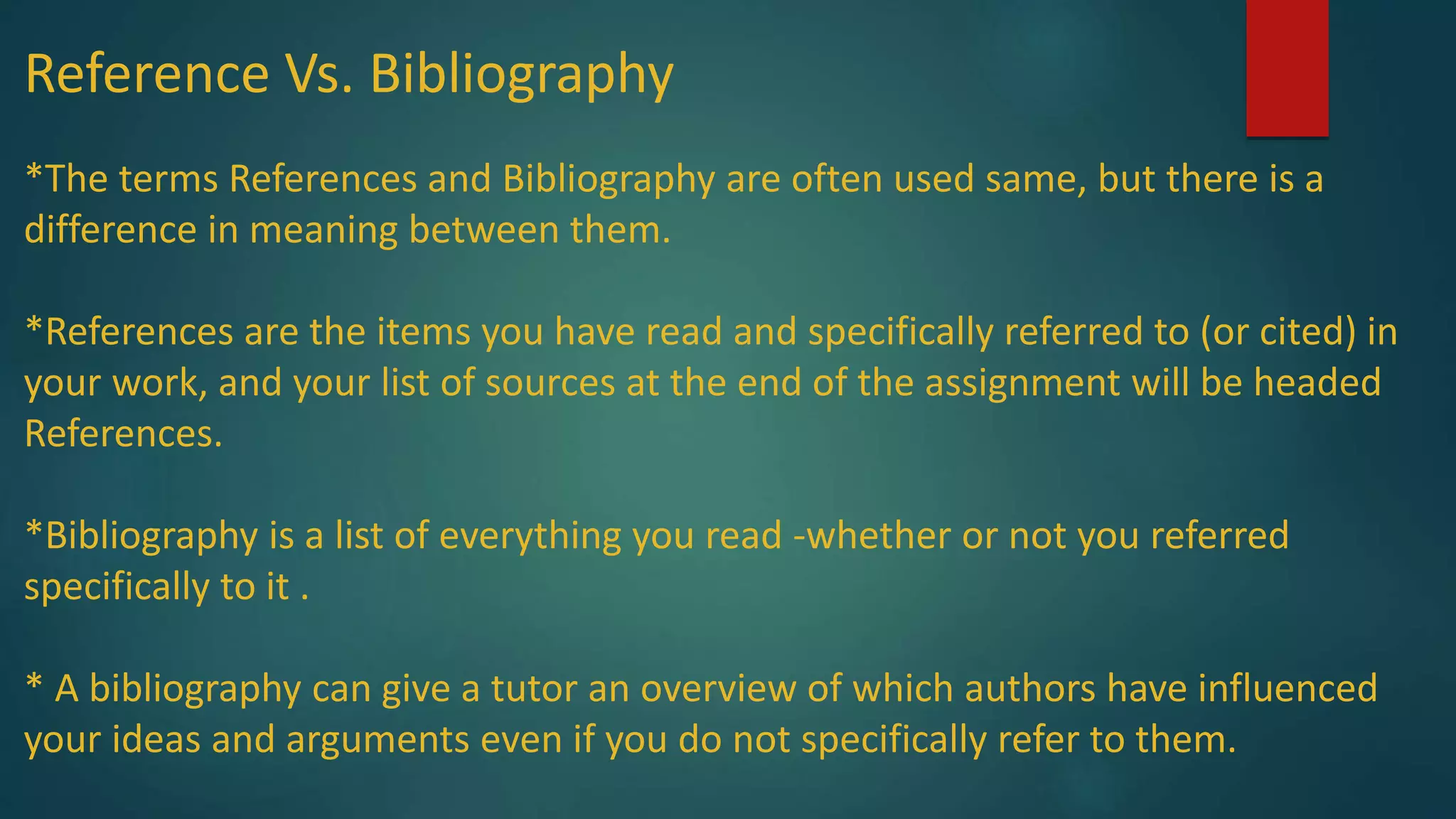 Reference Vs. Bibliography
*The terms References and Bibliography are often used same, but there is a
difference in meaning between them.
*References are the items you have read and specifically referred to (or cited) in
your work, and your list of sources at the end of the assignment will be headed
References.
*Bibliography is a list of everything you read -whether or not you referred
specifically to it .
* A bibliography can give a tutor an overview of which authors have influenced
your ideas and arguments even if you do not specifically refer to them.
 