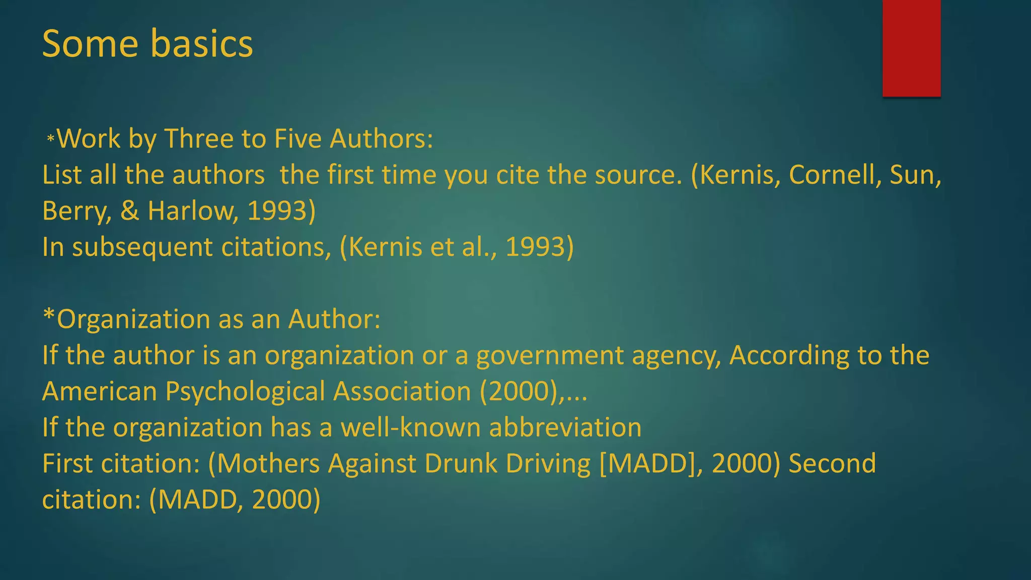Some basics
*Work by Three to Five Authors:
List all the authors the first time you cite the source. (Kernis, Cornell, Sun,
Berry, & Harlow, 1993)
In subsequent citations, (Kernis et al., 1993)
*Organization as an Author:
If the author is an organization or a government agency, According to the
American Psychological Association (2000),...
If the organization has a well-known abbreviation
First citation: (Mothers Against Drunk Driving [MADD], 2000) Second
citation: (MADD, 2000)
 