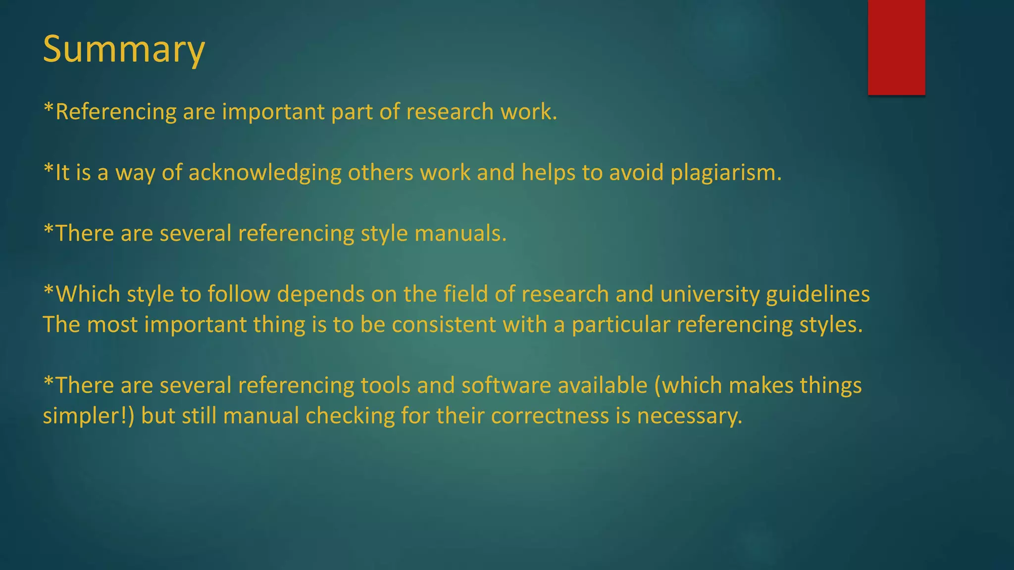 Summary
*Referencing are important part of research work.
*It is a way of acknowledging others work and helps to avoid plagiarism.
*There are several referencing style manuals.
*Which style to follow depends on the field of research and university guidelines
The most important thing is to be consistent with a particular referencing styles.
*There are several referencing tools and software available (which makes things
simpler!) but still manual checking for their correctness is necessary.
 