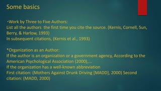 Some basics
*Work by Three to Five Authors:
List all the authors the first time you cite the source. (Kernis, Cornell, Sun,
Berry, & Harlow, 1993)
In subsequent citations, (Kernis et al., 1993)
*Organization as an Author:
If the author is an organization or a government agency, According to the
American Psychological Association (2000),...
If the organization has a well-known abbreviation
First citation: (Mothers Against Drunk Driving [MADD], 2000) Second
citation: (MADD, 2000)
 