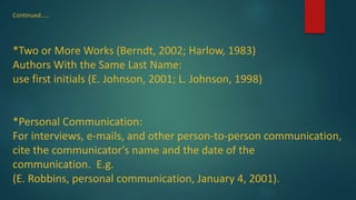Continued.....
*Two or More Works (Berndt, 2002; Harlow, 1983)
Authors With the Same Last Name:
use first initials (E. Johnson, 2001; L. Johnson, 1998)
*Personal Communication:
For interviews, e-mails, and other person-to-person communication,
cite the communicator's name and the date of the
communication. E.g.
(E. Robbins, personal communication, January 4, 2001).
 