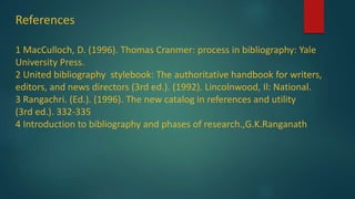 References
1 MacCulloch, D. (1996). Thomas Cranmer: process in bibliography: Yale
University Press.
2 United bibliography stylebook: The authoritative handbook for writers,
editors, and news directors (3rd ed.). (1992). Lincolnwood, Il: National.
3 Rangachri. (Ed.). (1996). The new catalog in references and utility
(3rd ed.). 332-335
4 Introduction to bibliography and phases of research.,G.K.Ranganath
 