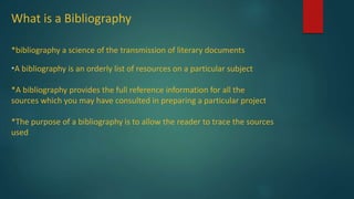 What is a Bibliography
*bibliography a science of the transmission of literary documents
*A bibliography is an orderly list of resources on a particular subject
*A bibliography provides the full reference information for all the
sources which you may have consulted in preparing a particular project
*The purpose of a bibliography is to allow the reader to trace the sources
used
 
