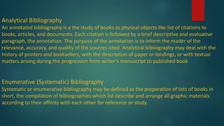 Analytical Bibliography
An annotated bibliography is a the study of books as physical objects like list of citations to
books, articles, and documents. Each citation is followed by a brief descriptive and evaluative
paragraph, the annotation. The purpose of the annotation is to inform the reader of the
relevance, accuracy, and quality of the sources cited. Analytical bibliography may deal with the
history of printers and booksellers, with the description of paper or bindings, or with textual
matters arising during the progression from writer’s manuscript to published book
Enumerative (Systematic) Bibliography
Systematic or enumerative bibliography may be defined as the preparation of lists of books in
short, the compilation of bibliographies which list describe and arrange all graphic materials
according to their affinity with each other for reference or study.
 