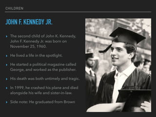 CHILDREN
JOHN F. KENNEDY JR.
▸ The second child of John K. Kennedy,
John F. Kennedy Jr. was born on
November 25, 1960.
▸ He lived a life in the spotlight.
▸ He started a political magazine called
George, and worked as the publisher.
▸ His death was both untimely and tragic.
▸ In 1999, he crashed his plane and died
alongside his wife and sister-in-law.
▸ Side note: He graduated from Brown
 