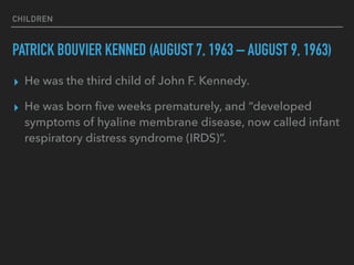 CHILDREN
PATRICK BOUVIER KENNED (AUGUST 7, 1963 – AUGUST 9, 1963)
▸ He was the third child of John F. Kennedy.
▸ He was born ﬁve weeks prematurely, and “developed
symptoms of hyaline membrane disease, now called infant
respiratory distress syndrome (IRDS)”.
 