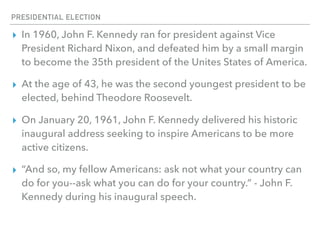 PRESIDENTIAL ELECTION
▸ In 1960, John F. Kennedy ran for president against Vice
President Richard Nixon, and defeated him by a small margin
to become the 35th president of the Unites States of America.
▸ At the age of 43, he was the second youngest president to be
elected, behind Theodore Roosevelt.
▸ On January 20, 1961, John F. Kennedy delivered his historic
inaugural address seeking to inspire Americans to be more
active citizens.
▸ “And so, my fellow Americans: ask not what your country can
do for you--ask what you can do for your country.” - John F.
Kennedy during his inaugural speech.
 