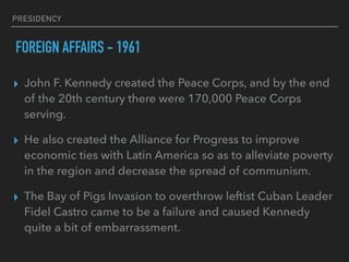 PRESIDENCY
FOREIGN AFFAIRS - 1961
▸ John F. Kennedy created the Peace Corps, and by the end
of the 20th century there were 170,000 Peace Corps
serving.
▸ He also created the Alliance for Progress to improve
economic ties with Latin America so as to alleviate poverty
in the region and decrease the spread of communism.
▸ The Bay of Pigs Invasion to overthrow leftist Cuban Leader
Fidel Castro came to be a failure and caused Kennedy
quite a bit of embarrassment.
 