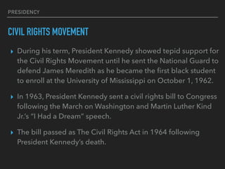 PRESIDENCY
CIVIL RIGHTS MOVEMENT
▸ During his term, President Kennedy showed tepid support for
the Civil Rights Movement until he sent the National Guard to
defend James Meredith as he became the ﬁrst black student
to enroll at the University of Mississippi on October 1, 1962.
▸ In 1963, President Kennedy sent a civil rights bill to Congress
following the March on Washington and Martin Luther Kind
Jr.’s “I Had a Dream” speech.
▸ The bill passed as The Civil Rights Act in 1964 following
President Kennedy’s death.
 