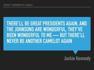 THERE'LL BE GREAT PRESIDENTS AGAIN, AND
THE JOHNSONS ARE WONDERFUL, THEY'VE
BEEN WONDERFUL TO ME — BUT THERE'LL
NEVER BE ANOTHER CAMELOT AGAIN
Jackie Kennedy
JOHN F. KENNEDY’S LEGACY
 