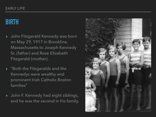 EARLY LIFE
BIRTH
▸ John Fitzgerald Kennedy was born
on May 29, 1917 in Brookline,
Massachusetts to Joseph Kennedy
Sr. (father) and Rose Elizabeth
Fitzgerald (mother).
▸ “Both the Fitzgeralds and the
Kennedys were wealthy and
prominent Irish Catholic Boston
families”
▸ John F. Kennedy had eight siblings,
and he was the second in his family.
 