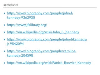 REFERENCES
▸ https://www.biography.com/people/john-f-
kennedy-9362930
▸ https://www.jfklibrary.org/
▸ https://en.wikipedia.org/wiki/John_F._Kennedy
▸ https://www.biography.com/people/john-f-kennedy-
jr-9542094
▸ https://www.biography.com/people/caroline-
kennedy-204598
▸ https://en.wikipedia.org/wiki/Patrick_Bouvier_Kennedy
 