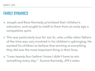 EARLY LIFE
FAMILY DYNAMICS
▸ Joseph and Rose Kennedy prioritized their children’s
education, and sought to instill in them from an early age a
competitive spirit.
▸ This was particularly true for Joe Sr., who unlike other fathers
of the time was very involved in his children’s upbringing. He
wanted his children to believe that winning at everything
they did was the most important thing in their lives.
▸ "I was twenty-four before I knew I didn't have to win
something every day.” - Eunice Kennedy, JFK’s sister.
 